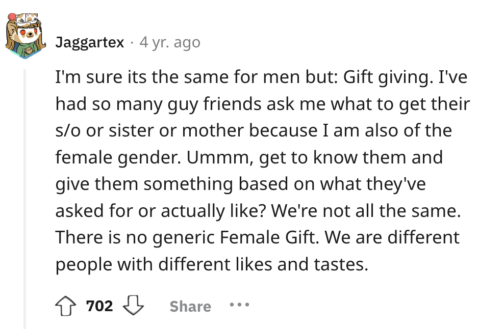 number - . Jaggartex 4 yr. ago I'm sure its the same for men but Gift giving. I've had so many guy friends ask me what to get their so or sister or mother because I am also of the female gender. Ummm, get to know them and give them something based on what